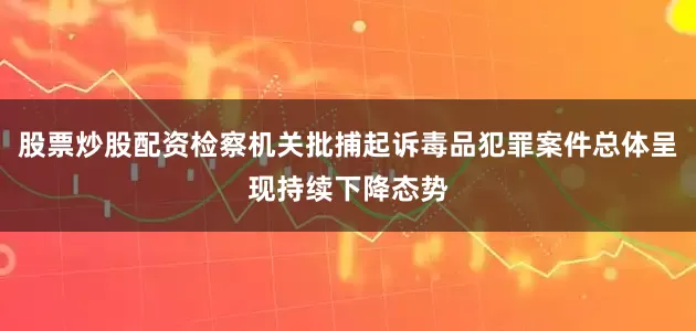 股票炒股配资检察机关批捕起诉毒品犯罪案件总体呈现持续下降态势