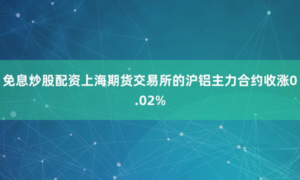 免息炒股配资上海期货交易所的沪铝主力合约收涨0.02%