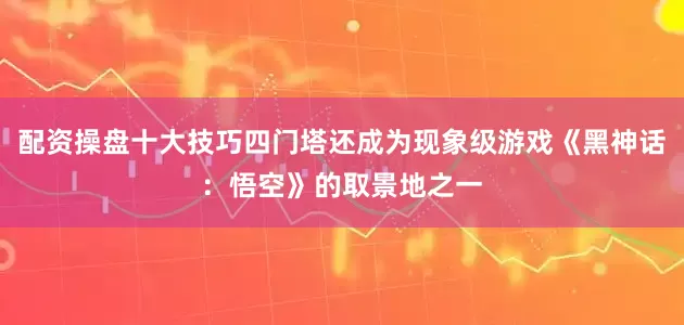 配资操盘十大技巧四门塔还成为现象级游戏《黑神话：悟空》的取景地之一